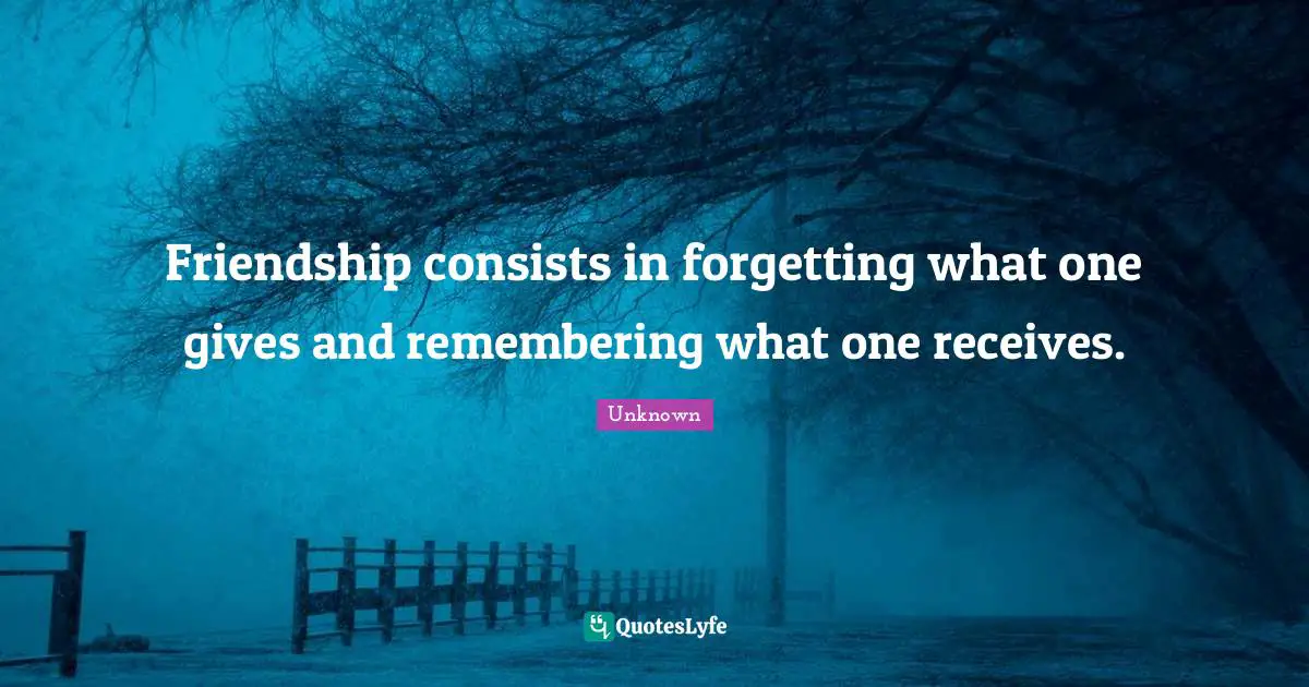 Friendship consists in forgetting what one gives and remembering what one receives.