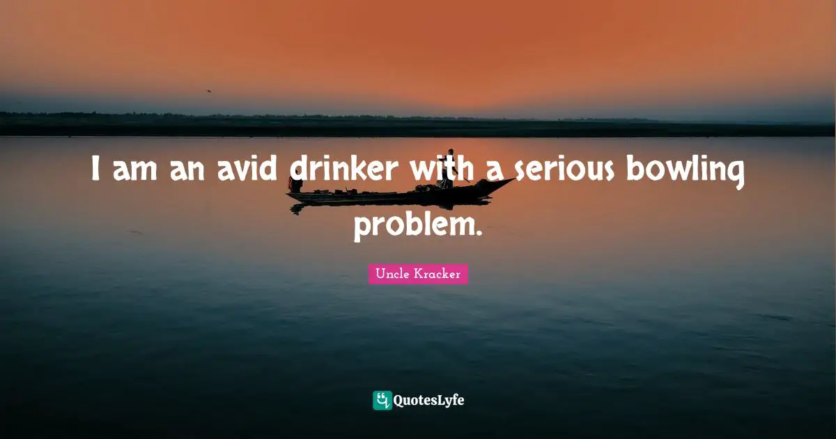 I am an avid drinker with a serious bowling problem.