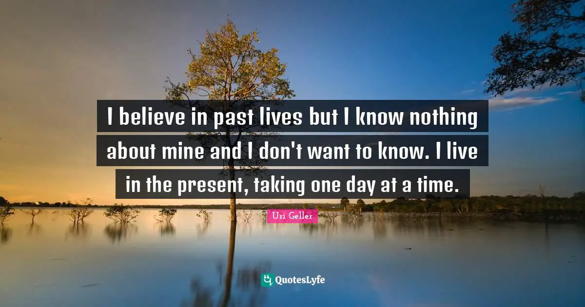 Uri Geller Quotes: "I believe in past lives but I know nothing about mine and I don't want to know. I live in the present, taking one day at a time."