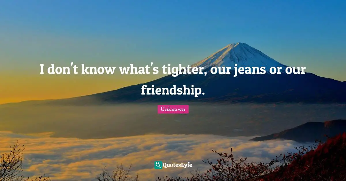 I don't know what's tighter, our jeans or our friendship.