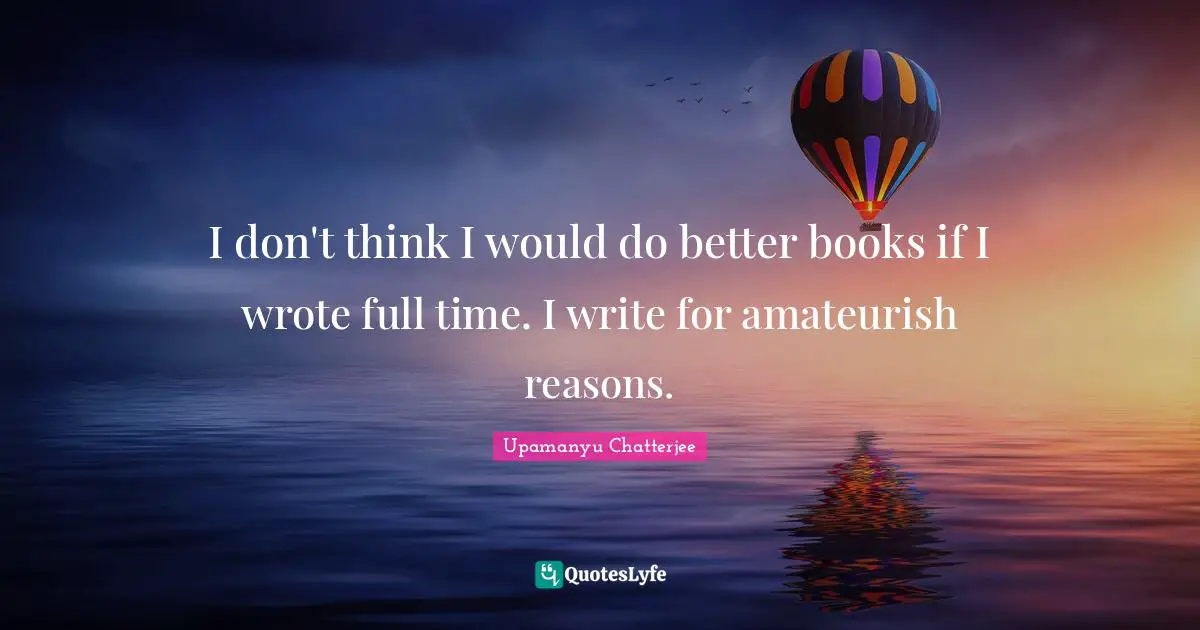 I don't think I would do better books if I wrote full time. I write for amateurish reasons.