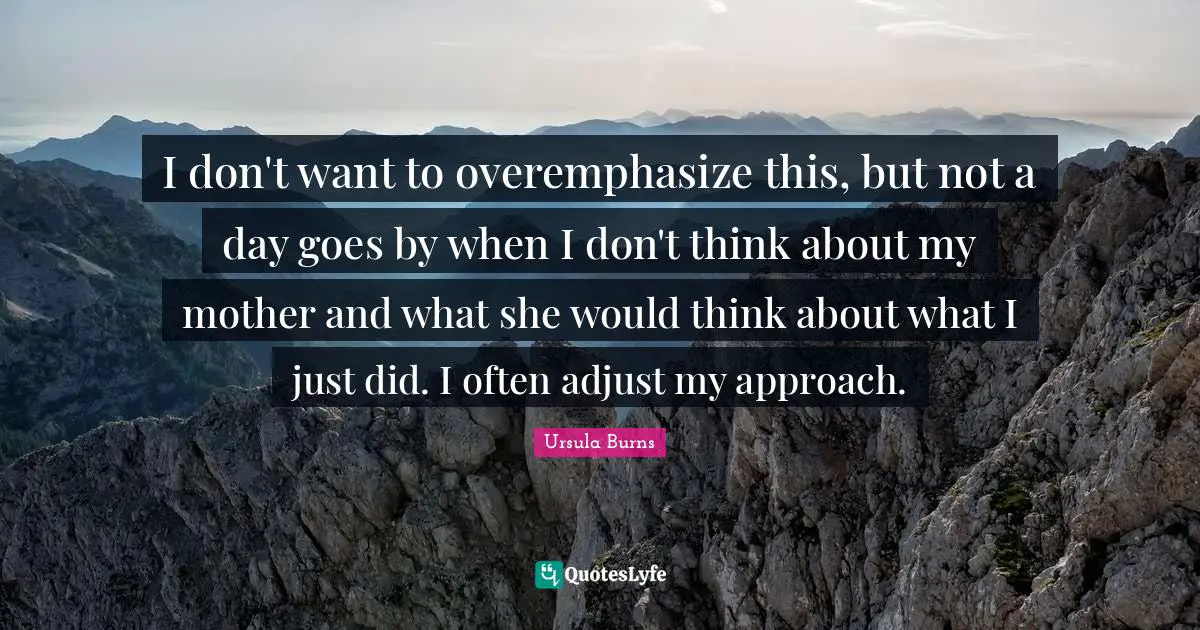 I don't want to overemphasize this, but not a day goes by when I don't think about my mother and what she would think about what I just did. I often adjust my approach.