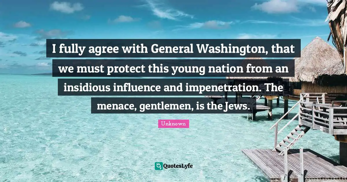 I fully agree with General Washington, that we must protect this young nation from an insidious influence and impenetration. The menace, gentlemen, is the Jews.