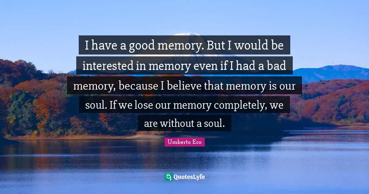 I have a good memory. But I would be interested in memory even if I had a bad memory, because I believe that memory is our soul. If we lose our memory completely, we are without a soul.