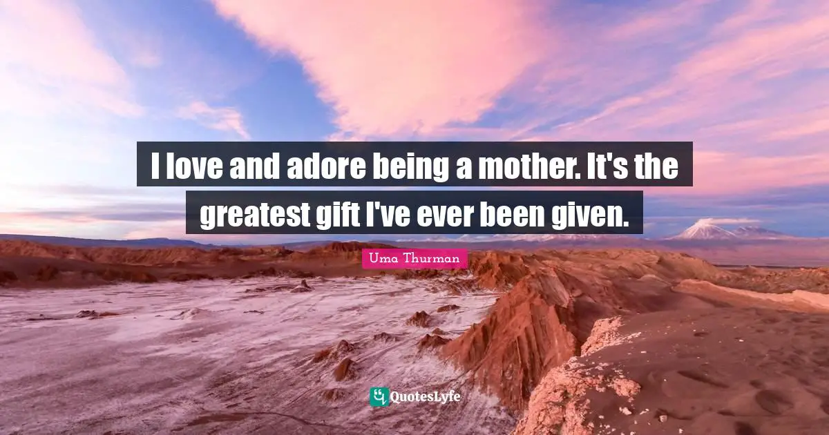 I love and adore being a mother. It's the greatest gift I've ever been given.