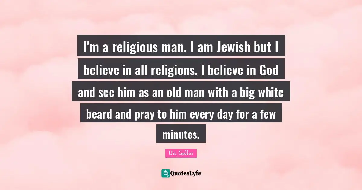 Uri Geller Quotes: "I'm a religious man. I am Jewish but I believe in all religions. I believe in God and see him as an old man with a big white beard and pray to him every day for a few minutes."