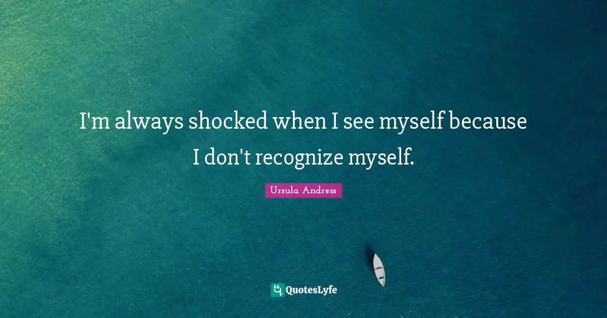 I'm always shocked when I see myself because I don't recognize myself.