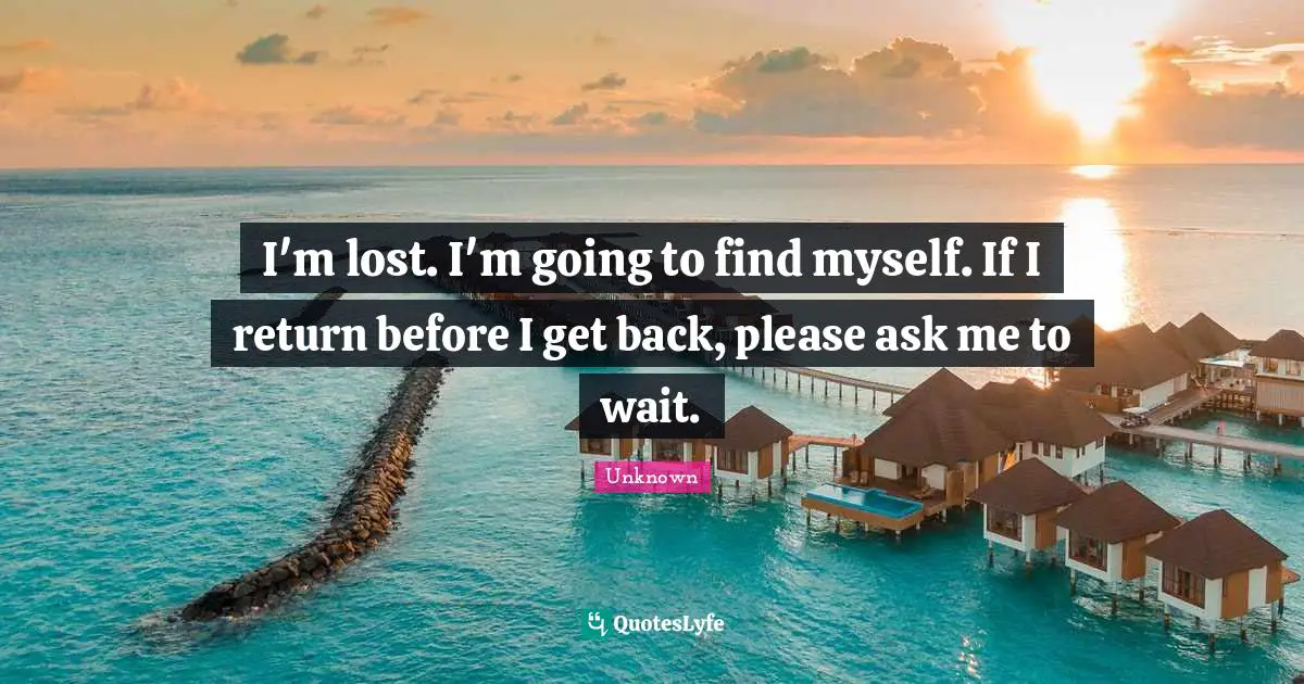 I'm lost. I'm going to find myself. If I return before I get back, please ask me to wait.