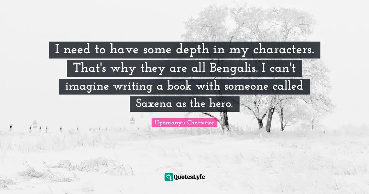 I need to have some depth in my characters. That's why they are all Bengalis. I can't imagine writing a book with someone called Saxena as the hero.
