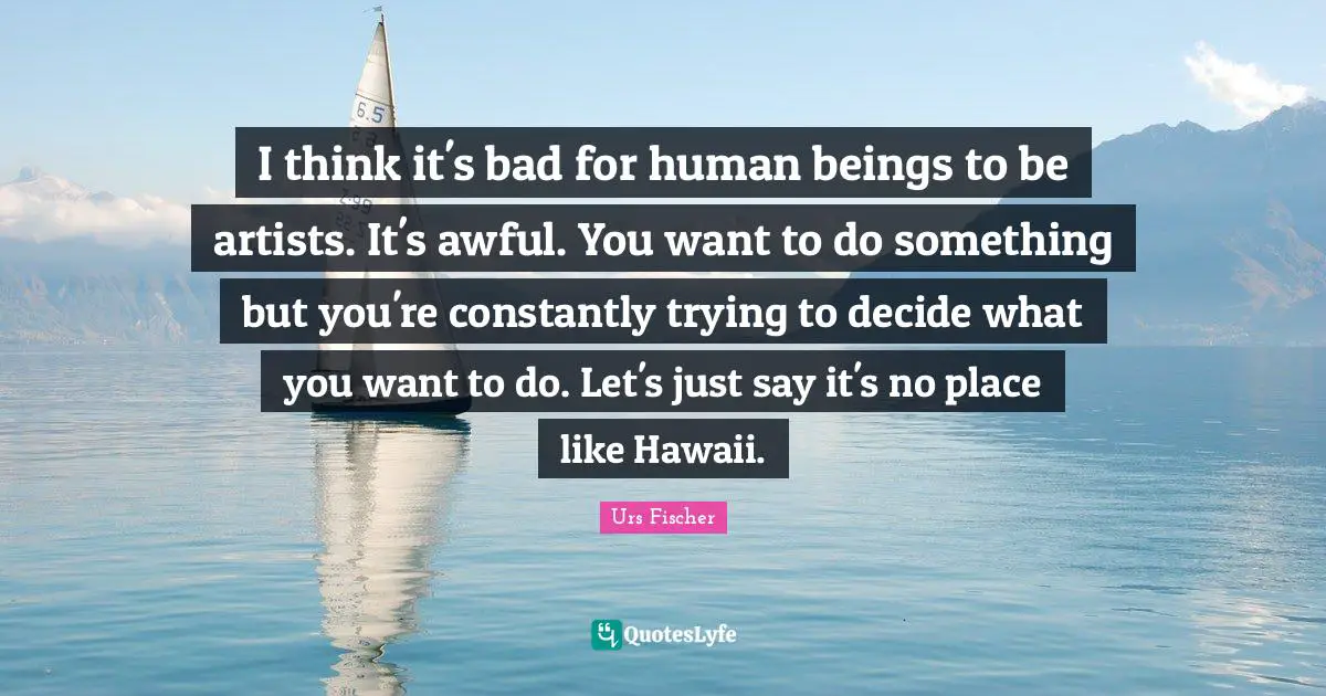 I think it's bad for human beings to be artists. It's awful. You want to do something but you're constantly trying to decide what you want to do. Let's just say it's no place like Hawaii.