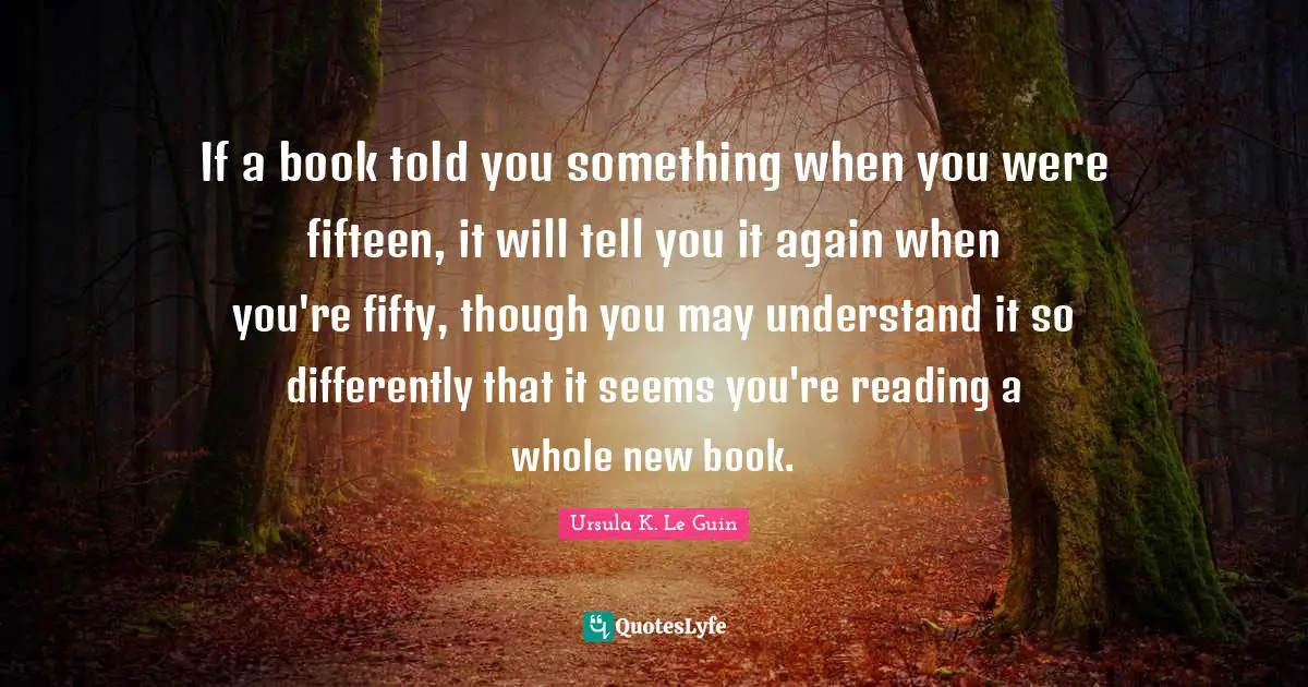 If a book told you something when you were fifteen, it will tell you it again when you're fifty, though you may understand it so differently that it seems you're reading a whole new book.