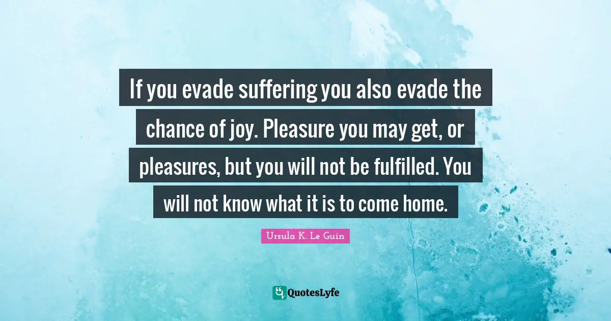 If you evade suffering you also evade the chance of joy. Pleasure you may get, or pleasures, but you will not be fulfilled. You will not know what it is to come home.