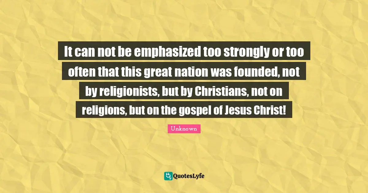 Unknown Quotes: It can not be emphasized too strongly or too often that this great nation was founded, not by religionists, but by Christians, not on religions, but on the gospel of Jesus Christ!