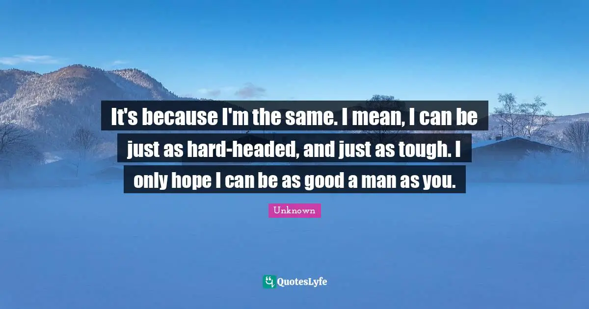 It's because I'm the same. I mean, I can be just as hard-headed, and just as tough. I only hope I can be as good a man as you.