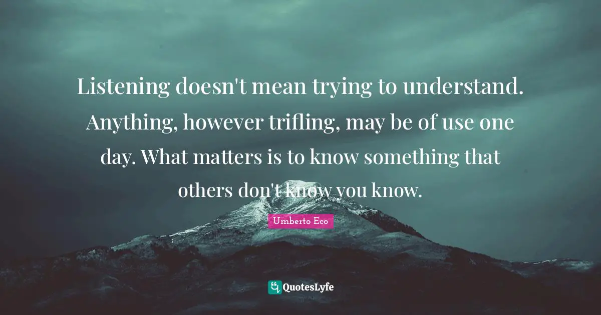 Listening doesn't mean trying to understand. Anything, however trifling, may be of use one day. What matters is to know something that others don't know you know.