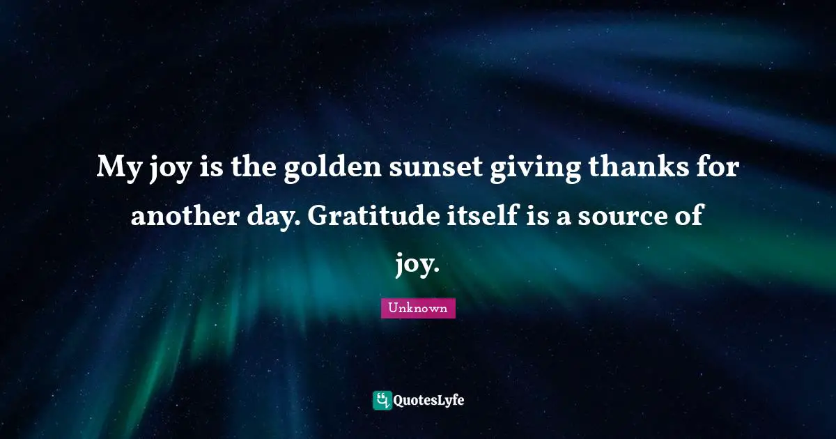 My joy is the golden sunset giving thanks for another day. Gratitude itself is a source of joy.