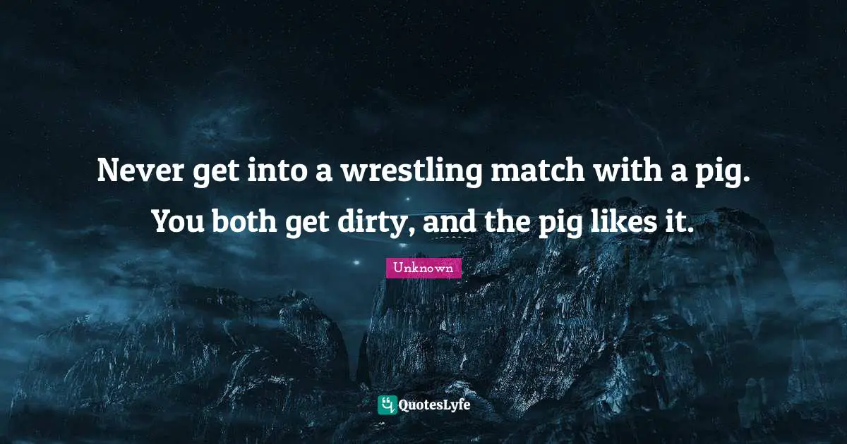 Never get into a wrestling match with a pig. You both get dirty, and the pig likes it.