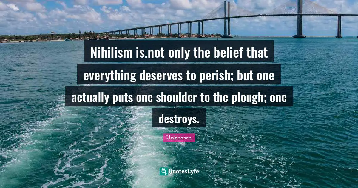 Nihilism is.not only the belief that everything deserves to perish; but one actually puts one shoulder to the plough; one destroys.