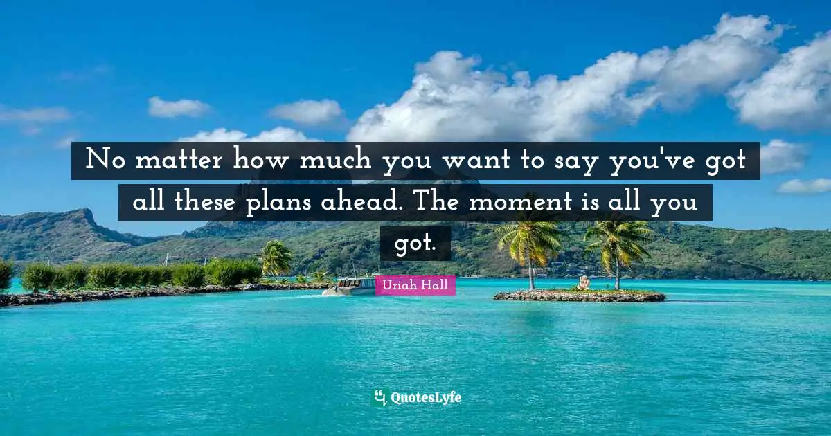 No matter how much you want to say you've got all these plans ahead. The moment is all you got.