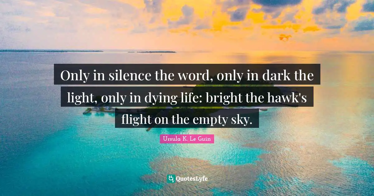 Only in silence the word, only in dark the light, only in dying life: bright the hawk's flight on the empty sky.