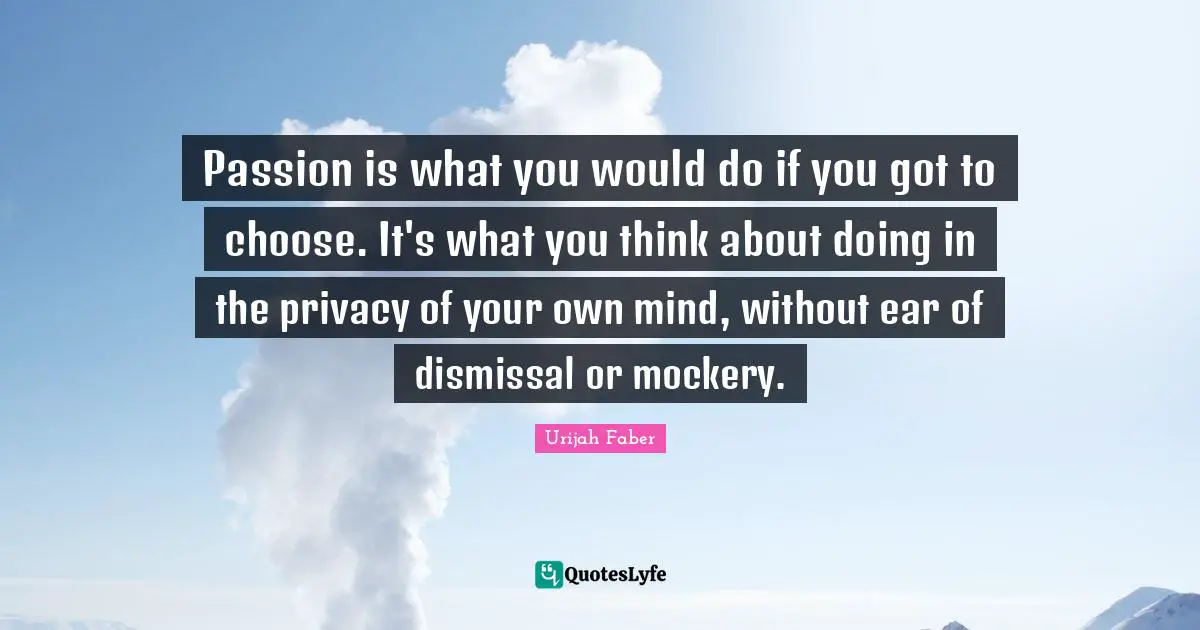 Passion is what you would do if you got to choose. It's what you think about doing in the privacy of your own mind, without ear of dismissal or mockery.
