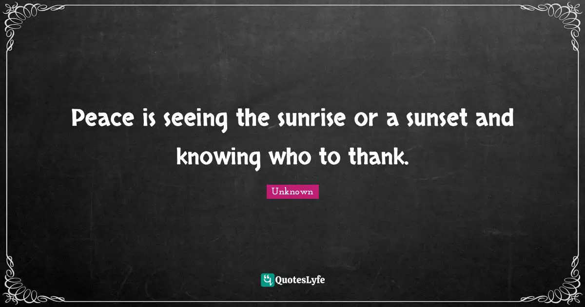 Peace is seeing the sunrise or a sunset and knowing who to thank.