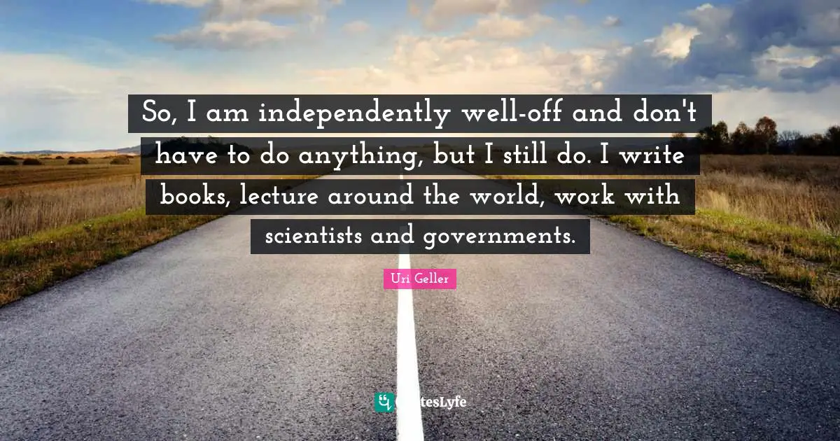 Uri Geller Quotes: "So, I am independently well-off and don't have to do anything, but I still do. I write books, lecture around the world, work with scientists and governments."