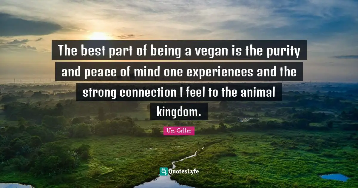 Uri Geller Quotes: "The best part of being a vegan is the purity and peace of mind one experiences and the strong connection I feel to the animal kingdom."