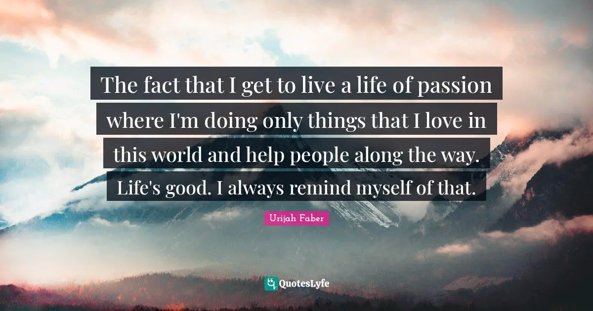 Urijah Faber Quotes: "The fact that I get to live a life of passion where I'm doing only things that I love in this world and help people along the way. Life's good. I always remind myself of that."
