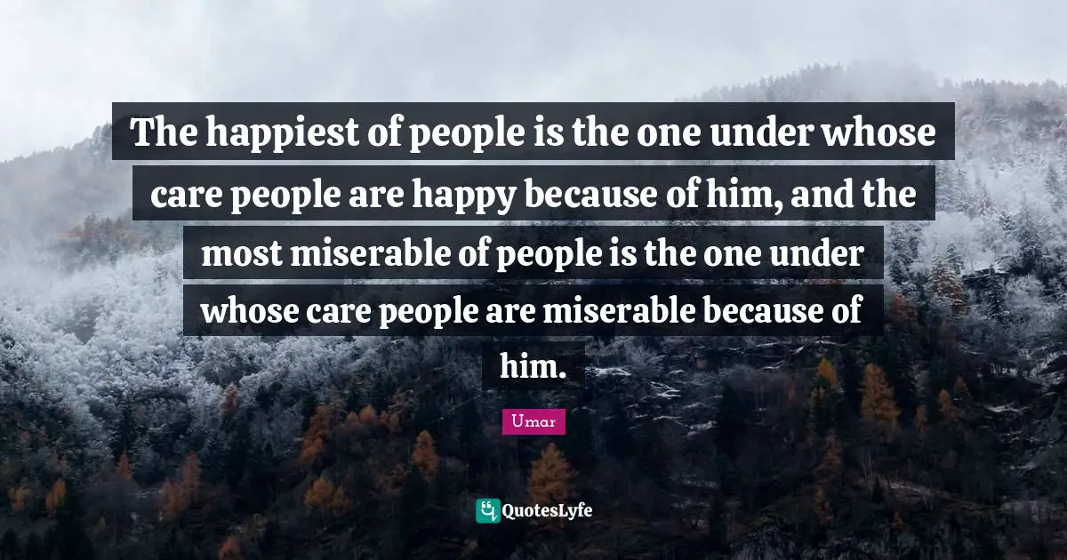 The happiest of people is the one under whose care people are happy because of him, and the most miserable of people is the one under whose care people are miserable because of him.