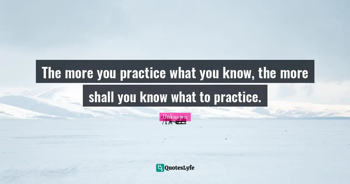 The more you practice what you know, the more shall you know what to practice.