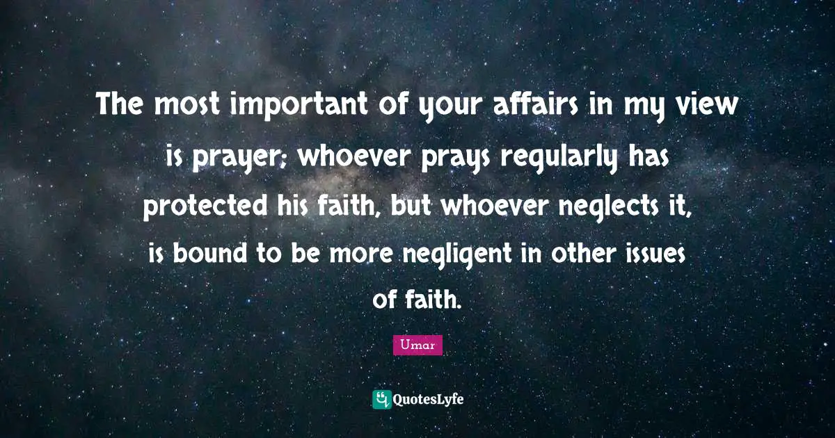 The most important of your affairs in my view is prayer; whoever prays regularly has protected his faith, but whoever neglects it, is bound to be more negligent in other issues of faith.