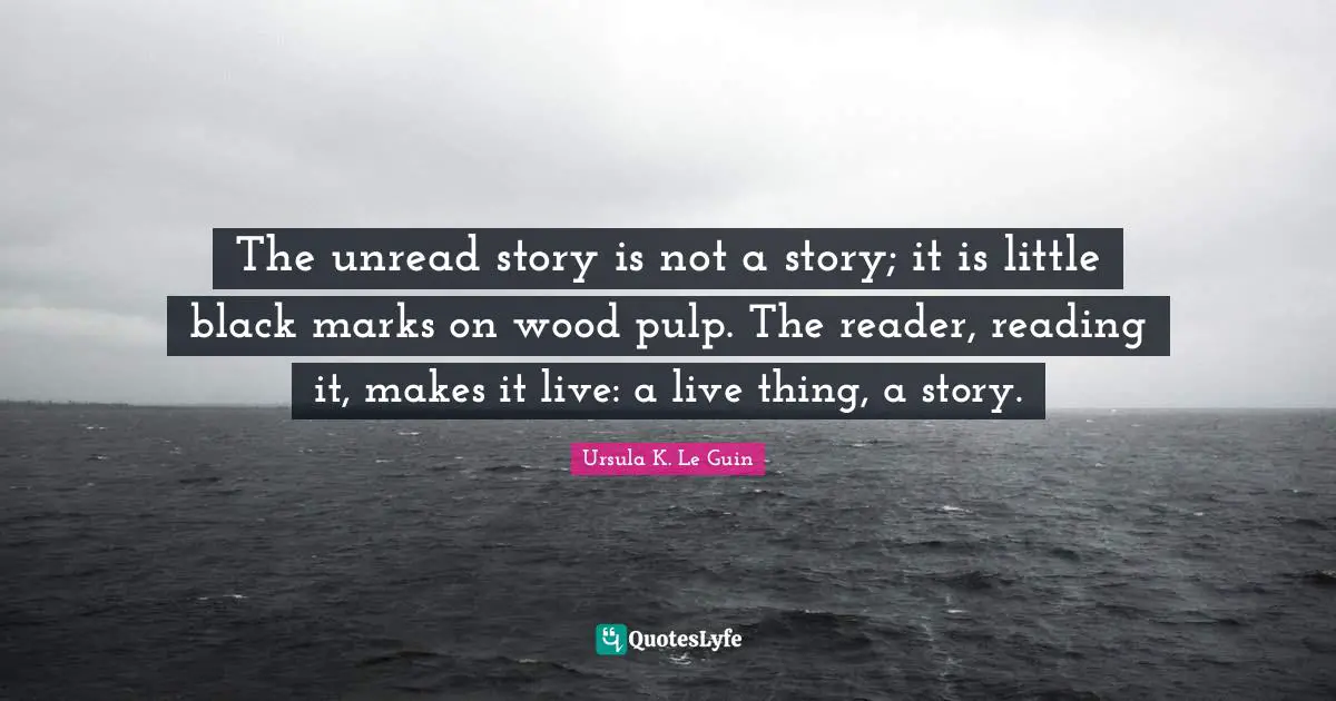 Reader Quotes: "The unread story is not a story; it is little black marks on wood pulp. The reader, reading it, makes it live: a live thing, a story."