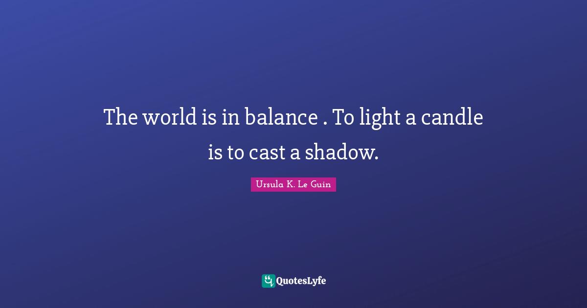 The world is in balance . To light a candle is to cast a shadow