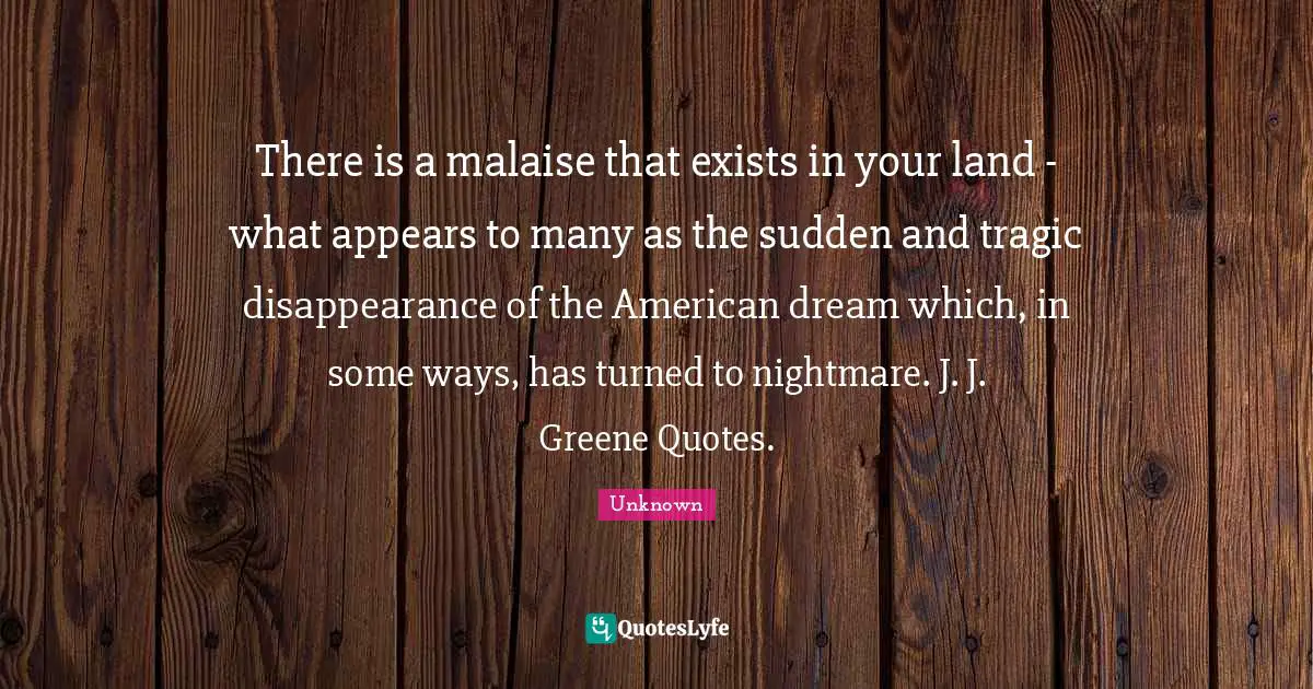 There is a malaise that exists in your land - what appears to many as the sudden and tragic disappearance of the American dream which, in some ways, has turned to nightmare. J. J. Greene Quotes.