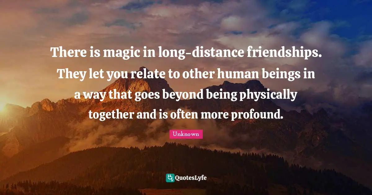 There is magic in long-distance friendships. They let you relate to other human beings in a way that goes beyond being physically together and is often more profound.