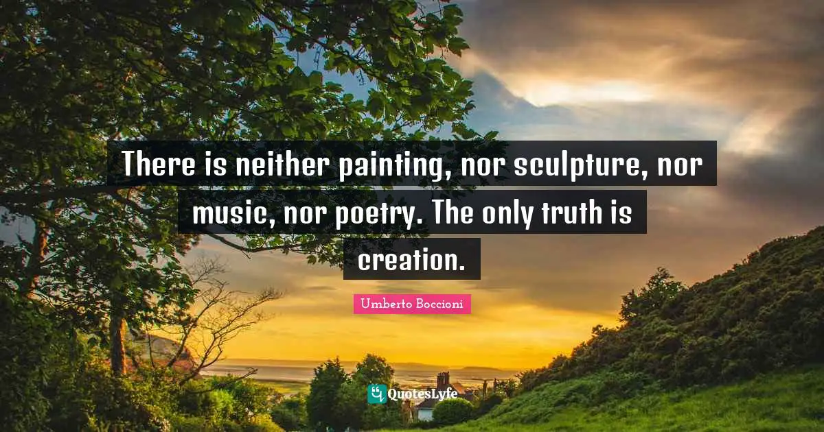 There is neither painting, nor sculpture, nor music, nor poetry. The only truth is creation.
