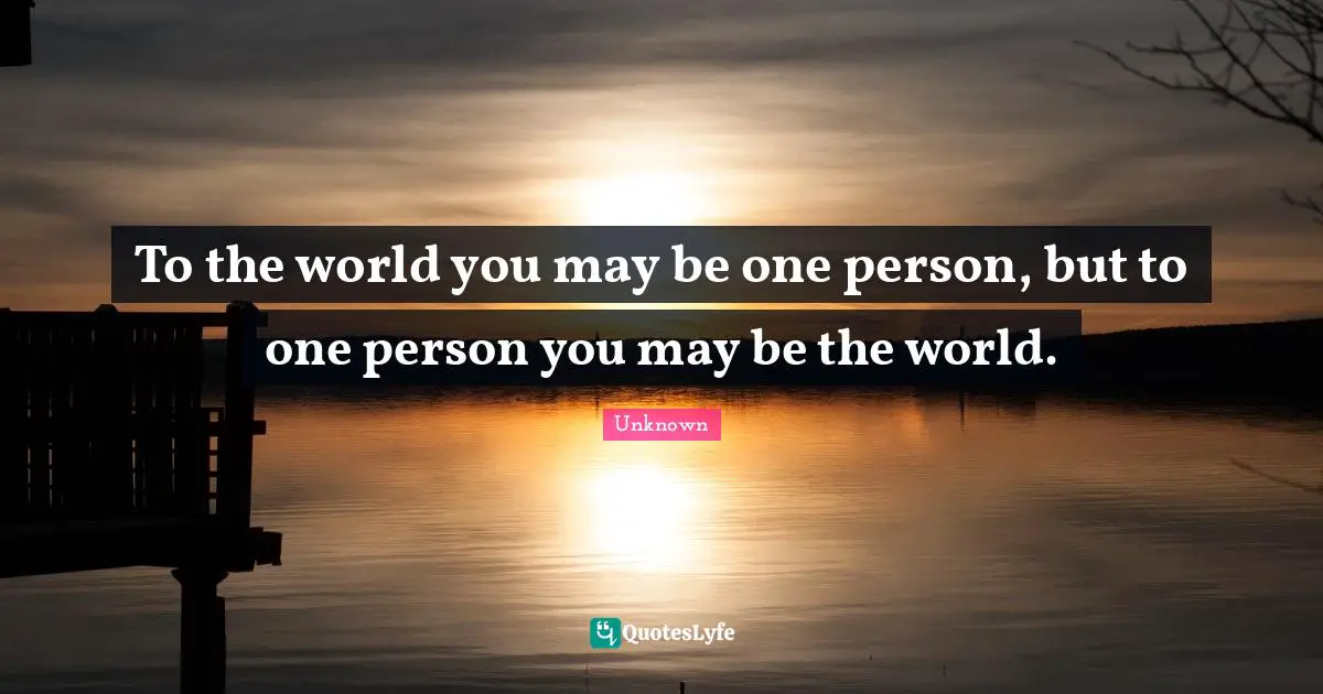 To the world you may be one person, but to one person you may be the world.