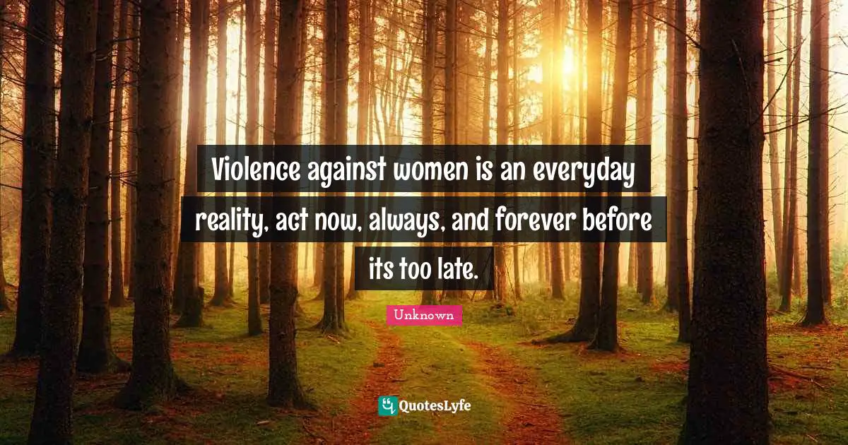 Violence against women is an everyday reality, act now, always, and forever before its too late.
