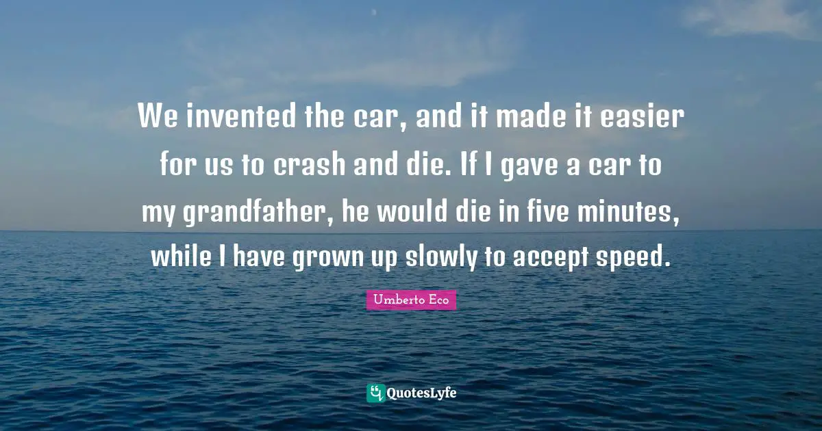 We invented the car, and it made it easier for us to crash and die. If I gave a car to my grandfather, he would die in five minutes, while I have grown up slowly to accept speed.