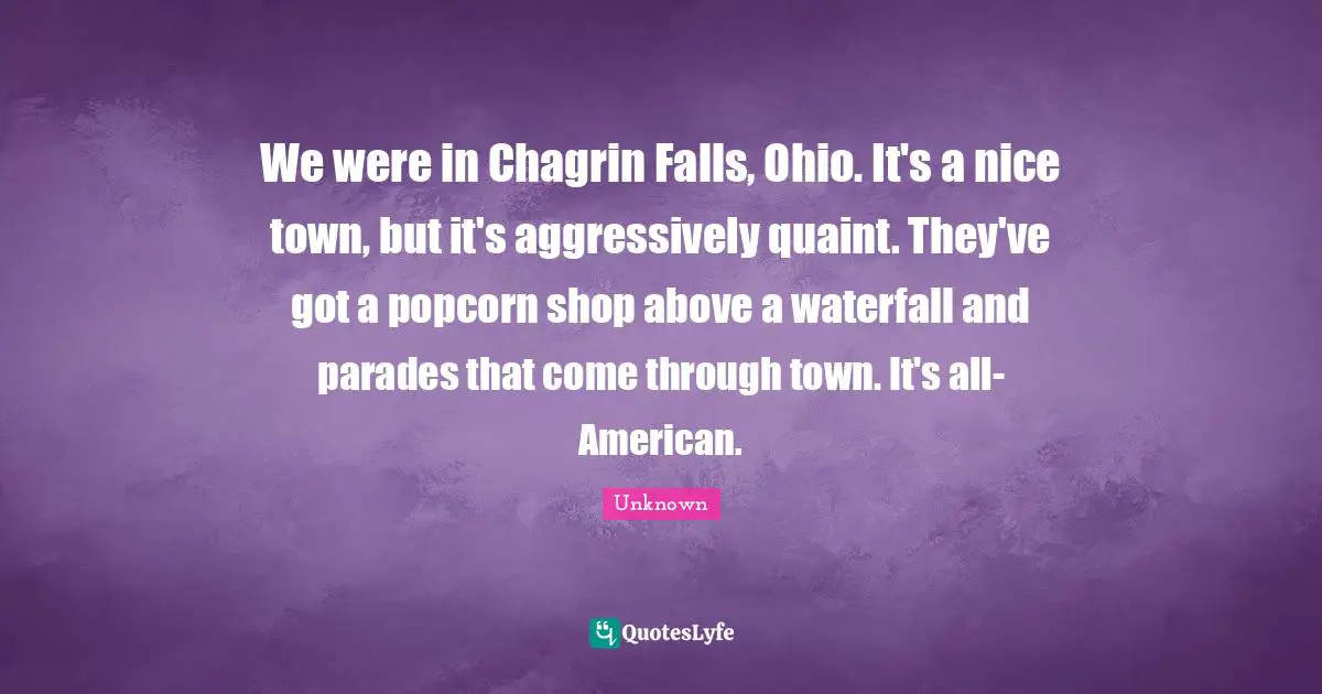 We were in Chagrin Falls, Ohio. It's a nice town, but it's aggressively quaint. They've got a popcorn shop above a waterfall and parades that come through town. It's all-American.