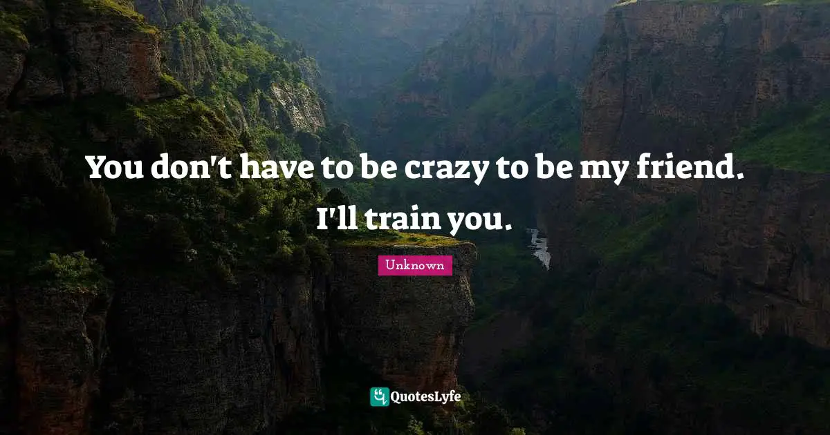 You don't have to be crazy to be my friend. I'll train you.