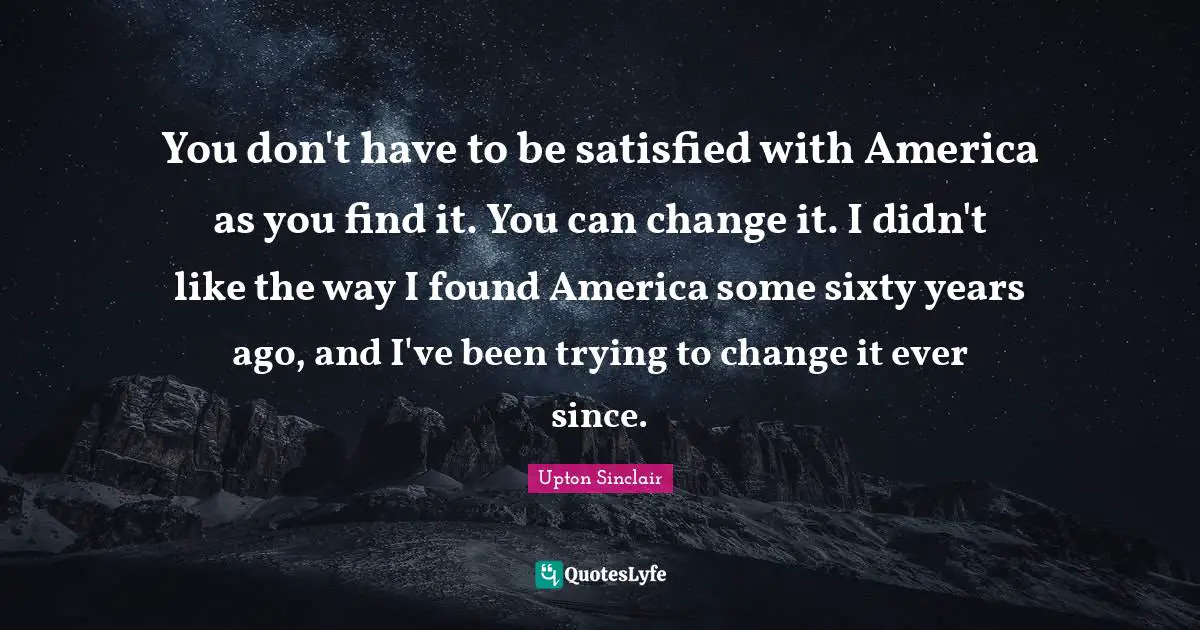 You don't have to be satisfied with America as you find it. You can change it. I didn't like the way I found America some sixty years ago, and I've been trying to change it ever since.