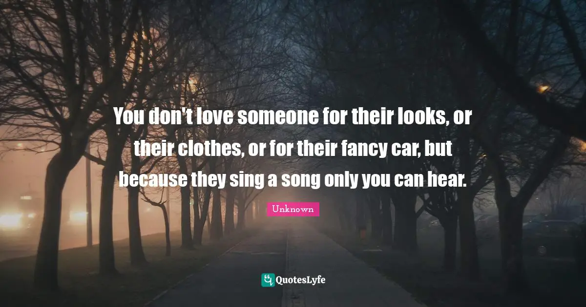 Unknown Quotes: You don't love someone for their looks, or their clothes, or for their fancy car, but because they sing a song only you can hear.