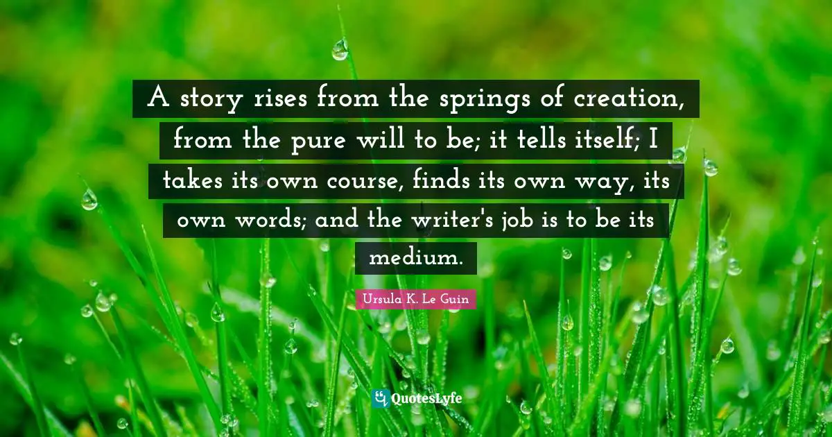 A story rises from the springs of creation, from the pure will to be; it tells itself; I takes its own course, finds its own way, its own words; and the writer's job is to be its medium.