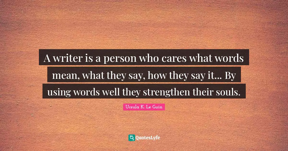 A writer is a person who cares what words mean, what they say, how they say it... By using words well they strengthen their souls.