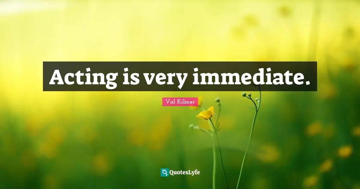 Acting is very immediate.