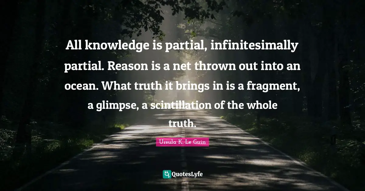 All knowledge is partial, infinitesimally partial. Reason is a net thrown out into an ocean. What truth it brings in is a fragment, a glimpse, a scintillation of the whole truth.