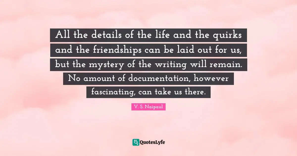 Writing Life Quotes: "All the details of the life and the quirks and the friendships can be laid out for us, but the mystery of the writing will remain. No amount of documentation, however fascinating, can take us there."