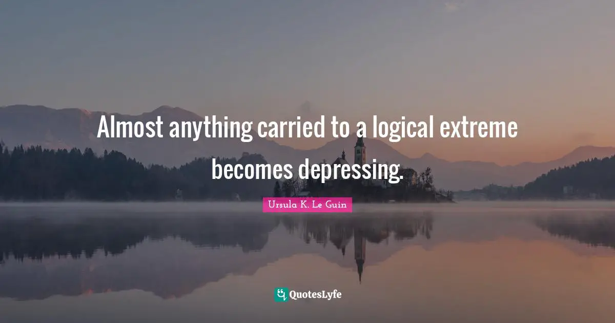 Almost anything carried to a logical extreme becomes depressing.